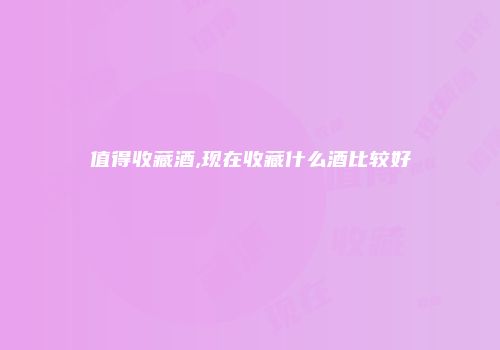 值得收藏酒,现在收藏什么酒比较好