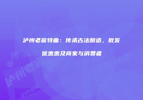 泸州老窖特曲：传承古法酿造，批发优惠惠及商家与消费者