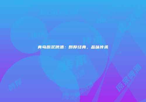 青岛原浆啤酒：醇厚经典，品味传承