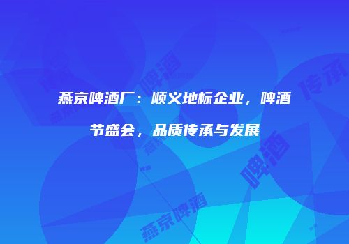 燕京啤酒厂：顺义地标企业，啤酒节盛会，品质传承与发展