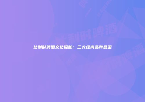 比利时啤酒文化探秘：三大经典品牌品鉴