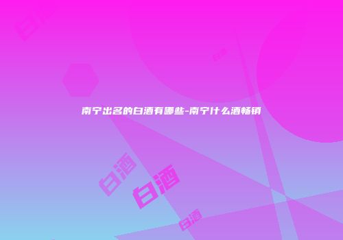 南宁出名的白酒有哪些-南宁什么酒畅销