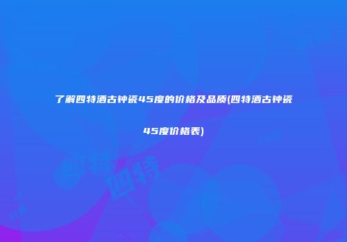 了解四特酒古钟瓷45度的价格及品质(四特酒古钟瓷45度价格表)