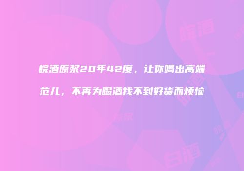 皖酒原浆20年42度，让你喝出高端范儿，不再为喝酒找不到好货而烦恼