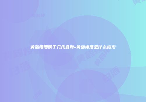 黄鹤楼酒属于几线品牌-黄鹤楼酒是什么档次