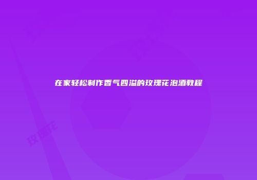 在家轻松制作香气四溢的玫瑰花泡酒教程