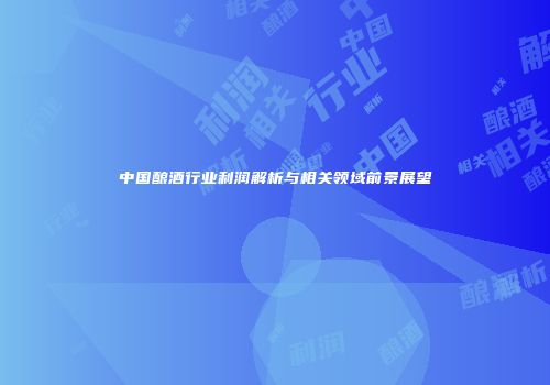 中国酿酒行业利润解析与相关领域前景展望