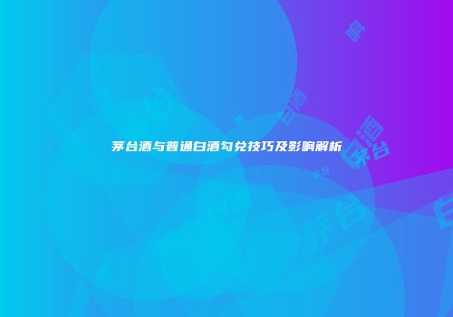 茅台酒与普通白酒勾兑技巧及影响解析