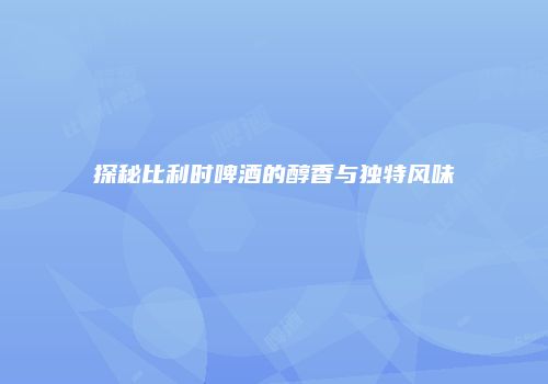 探秘比利时啤酒的醇香与独特风味