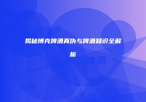 揭秘博克啤酒真伪与啤酒知识全解析