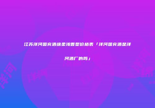 江苏洋河国宾酒绵柔浓香型价格表「洋河国宾酒是洋河酒厂的吗」