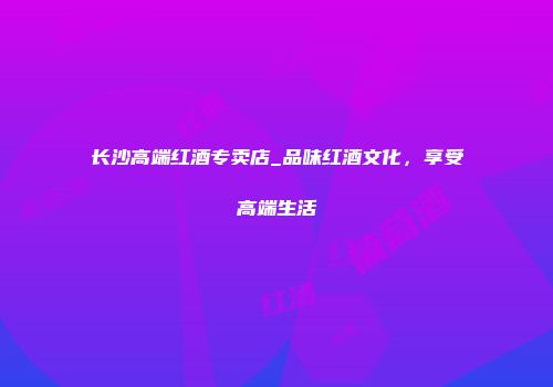 长沙高端红酒专卖店_品味红酒文化，享受高端生活