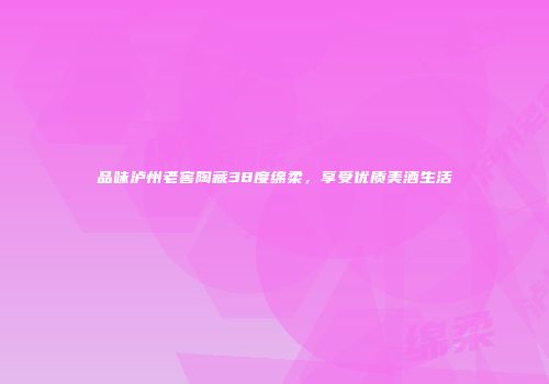 品味泸州老窖陶藏38度绵柔，享受优质美酒生活