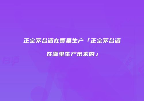 正宗茅台酒在哪里生产「正宗茅台酒在哪里生产出来的」