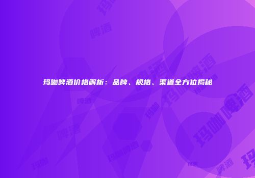 玛咖啤酒价格解析：品牌、规格、渠道全方位揭秘