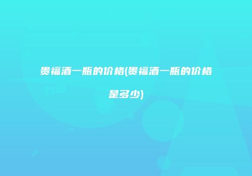 贵福酒一瓶的价格(贵福酒一瓶的价格是多少)