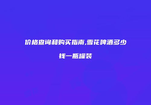 价格查询和购买指南,雪花啤酒多少钱一瓶罐装
