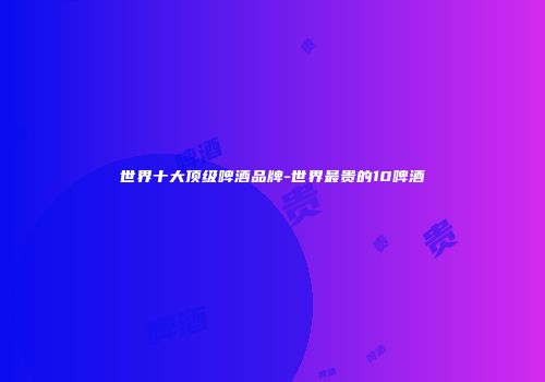 世界十大顶级啤酒品牌-世界最贵的10啤酒