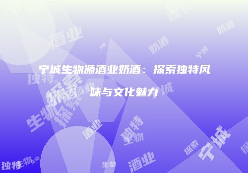宁城生物源酒业奶酒：探索独特风味与文化魅力