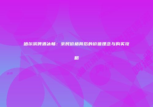哈尔滨啤酒冰畅：亲民价格背后的价值理念与购买攻略
