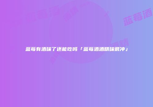 蓝莓有酒味了还能吃吗「蓝莓酒酒精味很冲」