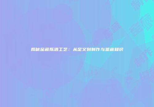 揭秘窑藏陈酒工艺：从定义到制作与鉴藏知识