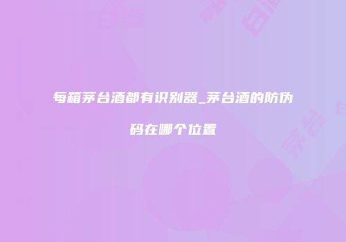 每箱茅台酒都有识别器_茅台酒的防伪码在哪个位置