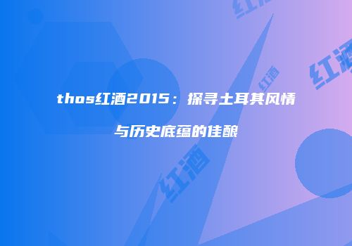 thos红酒2015：探寻土耳其风情与历史底蕴的佳酿