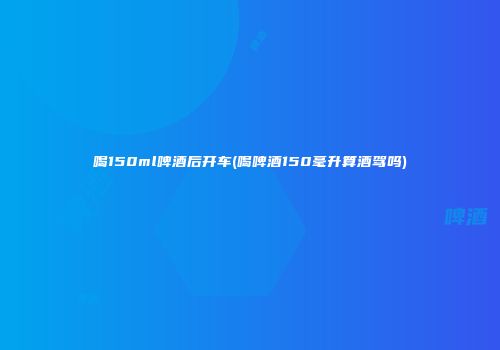 喝150ml啤酒后开车(喝啤酒150毫升算酒驾吗)