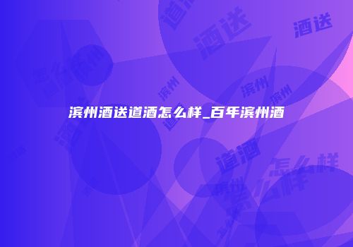 滨州酒送道酒怎么样_百年滨州酒