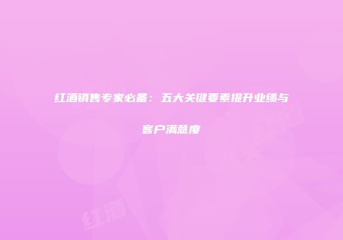 红酒销售专家必备：五大关键要素提升业绩与客户满意度