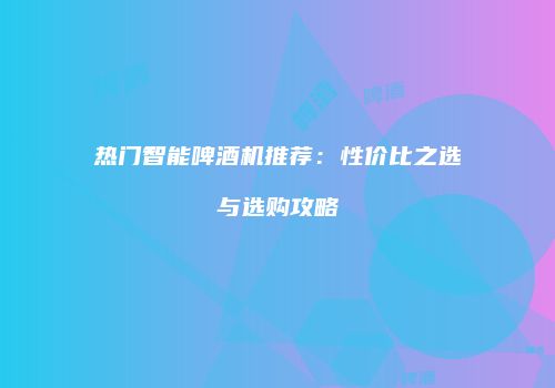 热门智能啤酒机推荐：性价比之选与选购攻略
