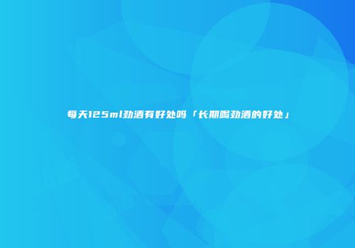 每天125ml劲酒有好处吗「长期喝劲酒的好处」