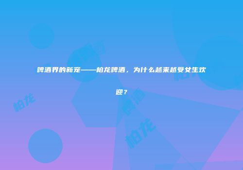 啤酒界的新宠——柏龙啤酒，为什么越来越受女生欢迎？