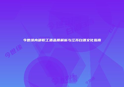 今世缘内部职工酒品质解析与江苏白酒文化指南