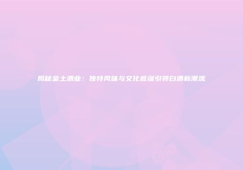 揭秘金土酒业：独特风味与文化底蕴引领白酒新潮流