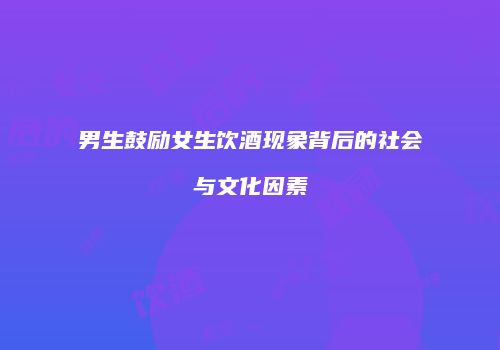 男生鼓励女生饮酒现象背后的社会与文化因素