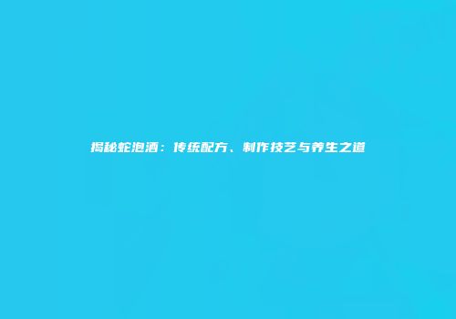揭秘蛇泡酒：传统配方、制作技艺与养生之道