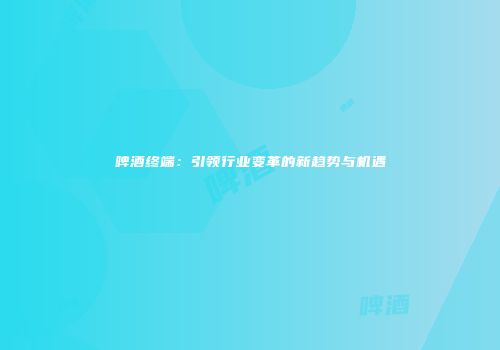 啤酒终端：引领行业变革的新趋势与机遇