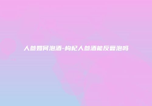 人参如何泡酒-枸杞人参酒能反复泡吗