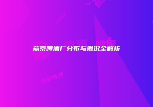 燕京啤酒厂分布与概况全解析