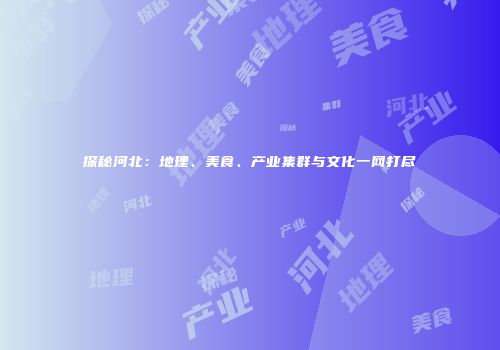 探秘河北：地理、美食、产业集群与文化一网打尽