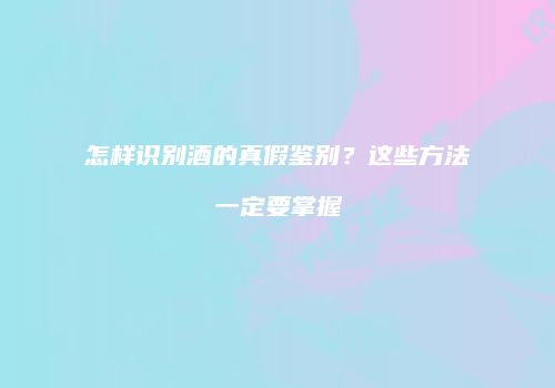 怎样识别酒的真假鉴别？这些方法一定要掌握