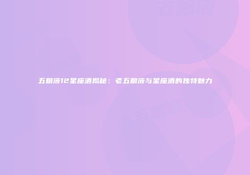 五粮液12星座酒揭秘：老五粮液与星座酒的独特魅力