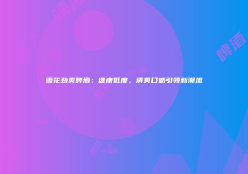 雪花劲爽啤酒：健康低度，清爽口感引领新潮流