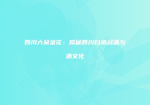 四川六朵金花：揭秘四川白酒名酒与酒文化