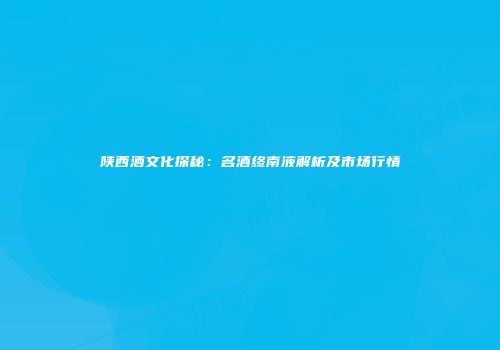 陕西酒文化探秘：名酒终南液解析及市场行情
