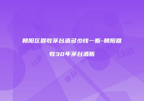 朝阳区回收茅台酒多少钱一瓶-朝阳回收30年茅台酒瓶