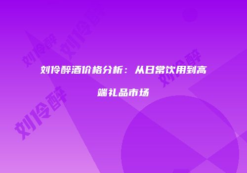 刘伶醉酒价格分析：从日常饮用到高端礼品市场