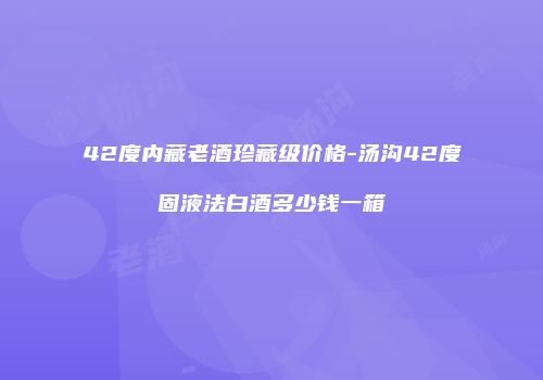42度内藏老酒珍藏级价格-汤沟42度固液法白酒多少钱一箱